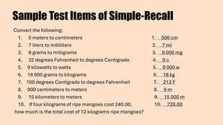Sample Test Items of Simple-Recall
Convert the following:
1. 5 meters to centimeters 1. 500 cm
2. 7 liters to milliliters 2. 7 ml
3. 8 grams to milligrams 3. 8 000 mg
4. 32 degrees Fahrenheit to degrees Centigrade 4. 0 c
5. 9 kilowatts to watts 5. 9 000 w
6. 18 000 grams to kilograms 6. 18 kg
7. 100 degrees Centigrade to degrees Fahrenheit 7. 212 F
8. 900 centimeters to meters 8. 9 m
9. 15 kilometers to meters 9. 15 000 m
10. If four kilograms of ripe mangoes cost 240.00, 10. 720.00
how much is the total cost of 12 kilograms ripe mangoes?
 