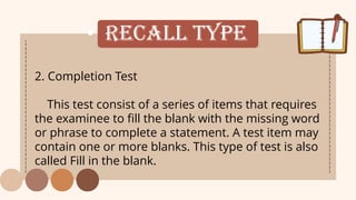 • Recall Type
2. Completion Test
This test consist of a series of items that requires
the examinee to fill the blank with the missing word
or phrase to complete a statement. A test item may
contain one or more blanks. This type of test is also
called Fill in the blank.
 