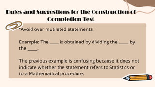 *Avoid over mutilated statements.
Example: The is obtained by dividing the by
the .
The previous example is confusing because it does not
indicate whether the statement refers to Statistics or
to a Mathematical procedure.
Rules and Suggestions for the Construction of
Completion Test
 