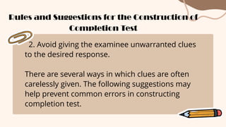 2. Avoid giving the examinee unwarranted clues
to the desired response.
There are several ways in which clues are often
carelessly given. The following suggestions may
help prevent common errors in constructing
completion test.
Rules and Suggestions for the Construction of
Completion Test
 