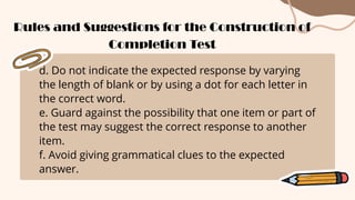 d. Do not indicate the expected response by varying
the length of blank or by using a dot for each letter in
the correct word.
e. Guard against the possibility that one item or part of
the test may suggest the correct response to another
item.
f. Avoid giving grammatical clues to the expected
answer.
Rules and Suggestions for the Construction of
Completion Test
 