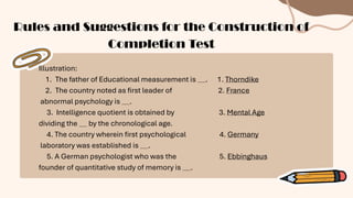 Illustration:
1. The father of Educational measurement is . 1. Thorndike
2. The country noted as first leader of 2. France
abnormal psychology is .
3. Intelligence quotient is obtained by 3. Mental Age
dividing the by the chronological age.
4. The country wherein first psychological 4. Germany
laboratory was established is .
5. A German psychologist who was the 5. Ebbinghaus
founder of quantitative study of memory is .
Rules and Suggestions for the Construction of
Completion Test
 