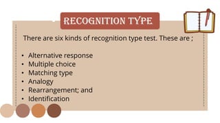 • Recognition Type
There are six kinds of recognition type test. These are ;
• Alternative response
• Multiple choice
• Matching type
• Analogy
• Rearrangement; and
• Identification
 
