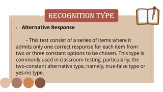 • Recognition Type
• Alternative Response
- This test consist of a series of items where it
admits only one correct response for each item from
two or three constant options to be chosen. This type is
commonly used in classroom testing, particularly, the
two-constant alternative type, namely, true-false type or
yes-no type.
 