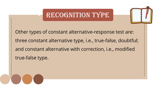 • Recognition Type
Other types of constant alternative-response test are:
three constant alternative type, i.e., true-false, doubtful;
and constant alternative with correction, i.e., modified
true-false type.
 