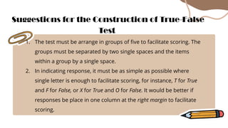 1. The test must be arrange in groups of five to facilitate scoring. The
groups must be separated by two single spaces and the items
within a group by a single space.
2. In indicating response, it must be as simple as possible where
single letter is enough to facilitate scoring, for instance, T for True
and F for False, or X for True and O for False. It would be better if
responses be place in one column at the right margin to facilitate
scoring.
Suggestions for the Construction of True-False
Test
 