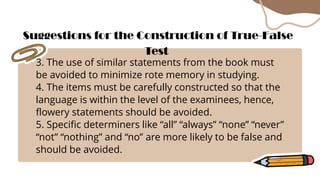 3. The use of similar statements from the book must
be avoided to minimize rote memory in studying.
4. The items must be carefully constructed so that the
language is within the level of the examinees, hence,
flowery statements should be avoided.
5. Specific determiners like “all” “always” “none” “never”
“not” “nothing” and “no” are more likely to be false and
should be avoided.
Suggestions for the Construction of True-False
Test
 
