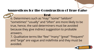 6. Determiners such as “may” “some” “seldom”
“sometimes” “usually” and “often” are more likely to be
true, hence, the said determiners must be avoided
because they give indirect suggestion to probable
answers.
7. Qualitative terms like “few” “many” “great” “frequent”
and “large” are vague and indefinite and they must be
avoided.
Suggestions for the Construction of True-False
Test
 