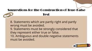 8. Statements which are partly right and partly
wrong must be avoided.
9. Statements must be strongly considered that
they represent either true or false.
10. Ambiguous and double negative statements
must be avoided.
Suggestions for the Construction of True-False
Test
 