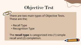 There are two main types of Objective Tests.
These are the;
• Recall Type
• Recognition Type
The recall type is categorized into (1) simple
recall and (2) completion.
Objective Test
 