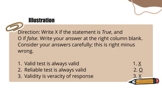 Direction: Write X if the statement is True, and
O if false. Write your answer at the right column blank.
Consider your answers carefully; this is right minus
wrong.
1. Valid test is always valid 1. X
2. Reliable test is always valid 2. O
3. Validity is veracity of response 3. X
Illustration
 