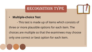 • Recognition Type
• Multiple-choice Test
- This test is made up of items which consists of
three or more plausible options for each item. The
choices are multiple so that the examinees may choose
only one correct or best option for each item.
 