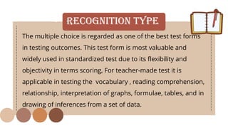 • Recognition Type
The multiple choice is regarded as one of the best test forms
in testing outcomes. This test form is most valuable and
widely used in standardized test due to its flexibility and
objectivity in terms scoring, For teacher-made test it is
applicable in testing the vocabulary , reading comprehension,
relationship, interpretation of graphs, formulae, tables, and in
drawing of inferences from a set of data.
 