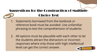 1. Statements borrowed from the textbook or
reference book must be avoided. Use unfamiliar
phrasing to test the comprehension of students.
2. All options must be plausible with each other to let
the students attract the distractors or incorrect
responses where only those with high intellectual
level can get the correct answer.
Suggestions for the Construction of Multiple-
Choice Test
 