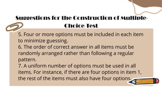 5. Four or more options must be included in each item
to minimize guessing.
6. The order of correct answer in all items must be
randomly arranged rather than following a regular
pattern.
7. A uniform number of options must be used in all
items. For instance, if there are four options in item 1,
the rest of the items must also have four options.
Suggestions for the Construction of Multiple-
Choice Test
 