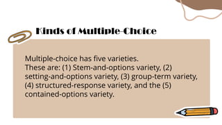 Multiple-choice has five varieties.
These are: (1) Stem-and-options variety, (2)
setting-and-options variety, (3) group-term variety,
(4) structured-response variety, and the (5)
contained-options variety.
Kinds of Multiple-Choice
 