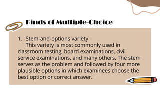 1. Stem-and-options variety
This variety is most commonly used in
classroom testing, board examinations, civil
service examinations, and many others. The stem
serves as the problem and followed by four more
plausible options in which examinees choose the
best option or correct answer.
Kinds of Multiple-Choice
 