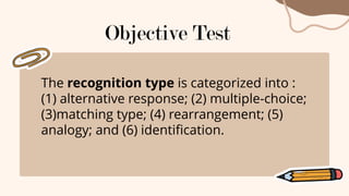 The recognition type is categorized into :
(1) alternative response; (2) multiple-choice;
(3)matching type; (4) rearrangement; (5)
analogy; and (6) identification.
Objective Test
 