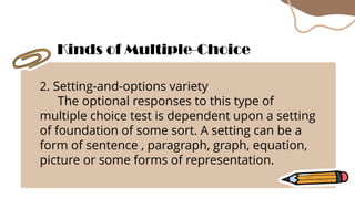 2. Setting-and-options variety
The optional responses to this type of
multiple choice test is dependent upon a setting
of foundation of some sort. A setting can be a
form of sentence , paragraph, graph, equation,
picture or some forms of representation.
Kinds of Multiple-Choice
 