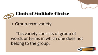 3. Group-term variety
This variety consists of group of
words or terms in which one does not
belong to the group.
Kinds of Multiple-Choice
 
