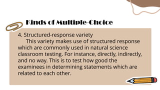 4. Structured-response variety
This variety makes use of structured response
which are commonly used in natural science
classroom testing. For instance, directly, indirectly,
and no way. This is to test how good the
examinees in determining statements which are
related to each other.
Kinds of Multiple-Choice
 
