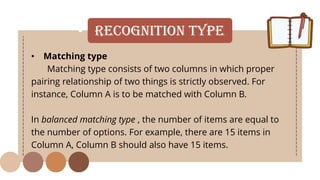 • Recognition Type
• Matching type
Matching type consists of two columns in which proper
pairing relationship of two things is strictly observed. For
instance, Column A is to be matched with Column B.
In balanced matching type , the number of items are equal to
the number of options. For example, there are 15 items in
Column A, Column B should also have 15 items.
 