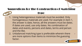 1. Using heterogeneous materials must be avoided. Only
homogeneous materials are used. For example in item 1,
the answer is date, hence, all the answers must be dates.
If dates are used, use only dates. No combination of
dates and events, persons and dates, terms and person
and the like.
2. Unbalanced matching type is preferable wherein there
are more options than items to minimize the guessing
factor.
Suggestions for the Construction of Matching
type
 