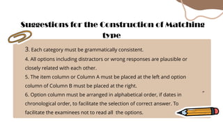 3. Each category must be grammatically consistent.
4. All options including distractors or wrong responses are plausible or
closely related with each other.
5. The item column or Column A must be placed at the left and option
column of Column B must be placed at the right.
6. Option column must be arranged in alphabetical order, if dates in
chronological order, to facilitate the selection of correct answer. To
facilitate the examinees not to read all the options.
Suggestions for the Construction of Matching
type
 