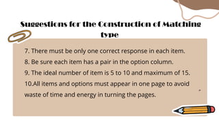 7. There must be only one correct response in each item.
8. Be sure each item has a pair in the option column.
9. The ideal number of item is 5 to 10 and maximum of 15.
10.All items and options must appear in one page to avoid
waste of time and energy in turning the pages.
Suggestions for the Construction of Matching
type
 