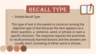 • Recall Type
• Simple-Recall Type
This type of test is the easiest to construct among the
objective type of test because the item appears as a
direct question, a sentence, word, or phrase or even a
specific direction. The response requires the examinee
to recall previously learned lessons and the answers are
usually short consisting of either word or phrase.
 