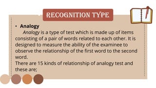 • Recognition Type
• Analogy
Analogy is a type of test which is made up of items
consisting of a pair of words related to each other. It is
designed to measure the ability of the examinee to
observe the relationship of the first word to the second
word.
There are 15 kinds of relationship of analogy test and
these are;
 