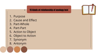 • 15 kinds of relationship of analogy test
1. Purpose
2. Cause and Effect
3. Part-Whole
4. Part-Part
5. Action to Object
6. Object to Action
7. Synonym
8. Antonym
 