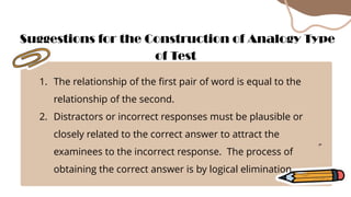 1. The relationship of the first pair of word is equal to the
relationship of the second.
2. Distractors or incorrect responses must be plausible or
closely related to the correct answer to attract the
examinees to the incorrect response. The process of
obtaining the correct answer is by logical elimination.
Suggestions for the Construction of Analogy Type
of Test
 