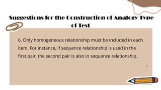 6. Only homogeneous relationship must be included in each
item. For instance, if sequence relationship is used in the
first pair, the second pair is also in sequence relationship.
Suggestions for the Construction of Analogy Type
of Test
 