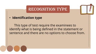 • Recognition Type
• Identification type
This type of test require the examinees to
identify what is being defined in the statement or
sentence and there are no options to choose from.
 