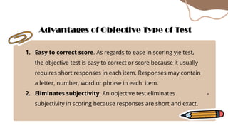 1. Easy to correct score. As regards to ease in scoring yje test,
the objective test is easy to correct or score because it usually
requires short responses in each item. Responses may contain
a letter, number, word or phrase in each item.
2. Eliminates subjectivity. An objective test eliminates
subjectivity in scoring because responses are short and exact.
Advantages of Objective Type of Test
 
