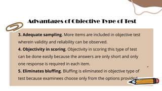 3. Adequate sampling. More items are included in objective test
wherein validity and reliability can be observed.
4. Objectivity in scoring. Objectivity in scoring this type of test
can be done easily because the answers are only short and only
one response is required in each item.
5. Eliminates bluffing. Bluffing is eliminated in objective type of
test because examinees choose only from the options provided.
Advantages of Objective Type of Test
 