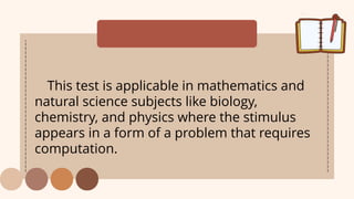 This test is applicable in mathematics and
natural science subjects like biology,
chemistry, and physics where the stimulus
appears in a form of a problem that requires
computation.
 