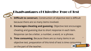 1. Difficult to construct. Construction of objective test is difficult
because there are so many items involved.
2. Encourages cheating and guessing. Objective test encourages
cheating and guessing due to short response in each item.
Response can be a letter, a number, a word, or a phrase.
3. Time consuming. Because there are so many items in an
objective test, preparation of this kind of test is time consuming
on the part of the teacher.
Disadvantages of Objective Type of Test
 