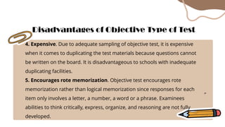 4. Expensive. Due to adequate sampling of objective test, it is expensive
when it comes to duplicating the test materials because questions cannot
be written on the board. It is disadvantageous to schools with inadequate
duplicating facilities.
5. Encourages rote memorization. Objective test encourages rote
memorization rather than logical memorization since responses for each
item only involves a letter, a number, a word or a phrase. Examinees
abilities to think critically, express, organize, and reasoning are not fully
developed.
Disadvantages of Objective Type of Test
 