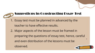 1. Essay test must be planned in advanced by the
teacher to have effective results.
2. Major aspects of the lesson must be framed in
preparing the questions of essay test, hence, careful
and even distribution of the lessons must be
observed.
Suggestions in Constructing Essay Test
 
