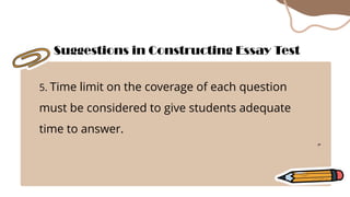 5. Time limit on the coverage of each question
must be considered to give students adequate
time to answer.
Suggestions in Constructing Essay Test
 