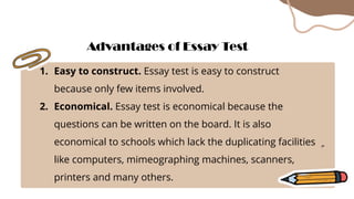 1. Easy to construct. Essay test is easy to construct
because only few items involved.
2. Economical. Essay test is economical because the
questions can be written on the board. It is also
economical to schools which lack the duplicating facilities
like computers, mimeographing machines, scanners,
printers and many others.
Advantages of Essay Test
 