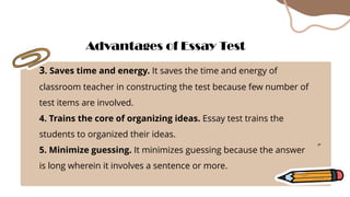 3. Saves time and energy. It saves the time and energy of
classroom teacher in constructing the test because few number of
test items are involved.
4. Trains the core of organizing ideas. Essay test trains the
students to organized their ideas.
5. Minimize guessing. It minimizes guessing because the answer
is long wherein it involves a sentence or more.
Advantages of Essay Test
 