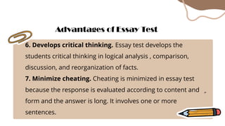 6. Develops critical thinking. Essay test develops the
students critical thinking in logical analysis , comparison,
discussion, and reorganization of facts.
7. Minimize cheating. Cheating is minimized in essay test
because the response is evaluated according to content and
form and the answer is long. It involves one or more
sentences.
Advantages of Essay Test
 