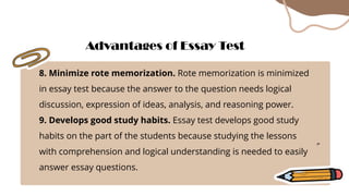 8. Minimize rote memorization. Rote memorization is minimized
in essay test because the answer to the question needs logical
discussion, expression of ideas, analysis, and reasoning power.
9. Develops good study habits. Essay test develops good study
habits on the part of the students because studying the lessons
with comprehension and logical understanding is needed to easily
answer essay questions.
Advantages of Essay Test
 
