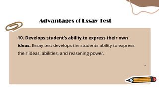 10. Develops student’s ability to express their own
ideas. Essay test develops the students ability to express
their ideas, abilities, and reasoning power.
Advantages of Essay Test
 