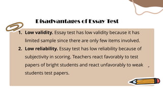 1. Low validity. Essay test has low validity because it has
limited sample since there are only few items involved.
2. Low reliability. Essay test has low reliability because of
subjectivity in scoring. Teachers react favorably to test
papers of bright students and react unfavorably to weak
students test papers.
Disadvantages of Essay Test
 
