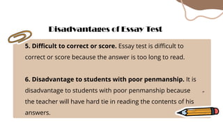 5. Difficult to correct or score. Essay test is difficult to
correct or score because the answer is too long to read.
6. Disadvantage to students with poor penmanship. It is
disadvantage to students with poor penmanship because
the teacher will have hard tie in reading the contents of his
answers.
Disadvantages of Essay Test
 