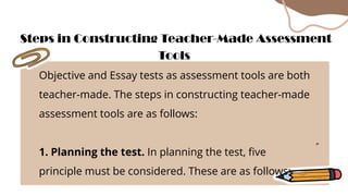 Objective and Essay tests as assessment tools are both
teacher-made. The steps in constructing teacher-made
assessment tools are as follows:
1. Planning the test. In planning the test, five
principle must be considered. These are as follows:
Steps in Constructing Teacher-Made Assessment
Tools
 